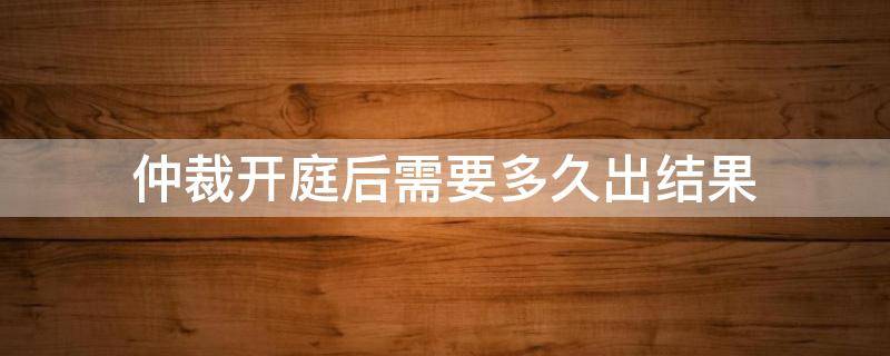 仲裁开庭后需要多久出结果（仲裁开庭完毕,多久出仲裁结果）