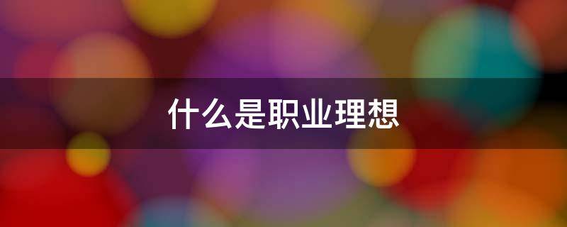 什么是职业理想 什么是职业理想?我们应该怎样树立职业理想