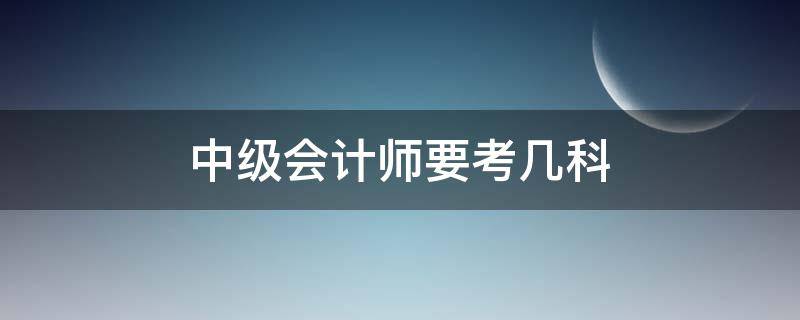 中级会计师要考几科 中级会计师考几个科目