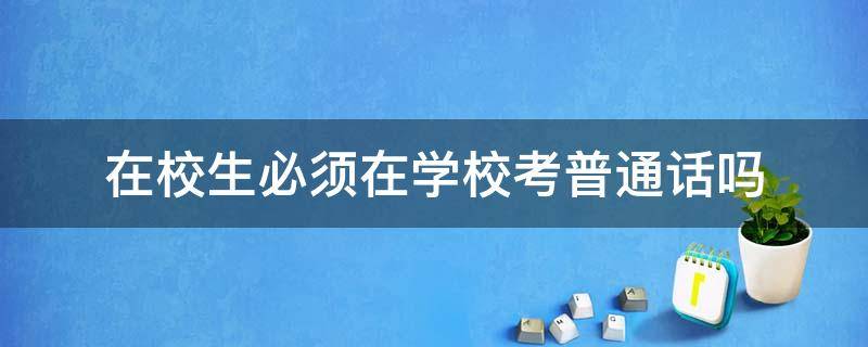 在校生必须在学校考普通话吗（在校大学生必须在学校考普通话吗）