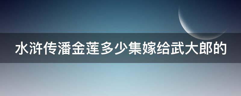 水浒传潘金莲多少集嫁给武大郎的（潘金莲几岁嫁给武大郎）