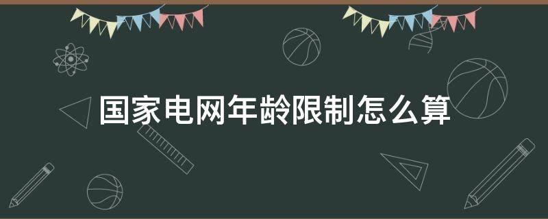 国家电网年龄限制怎么算（国家电网 年龄限制）