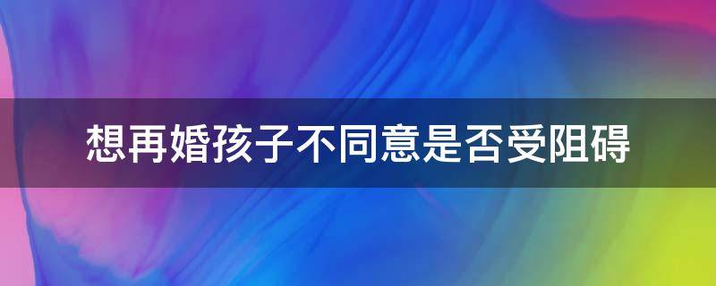 想再婚孩子不同意是否受阻碍（想再婚孩子反对怎么办）