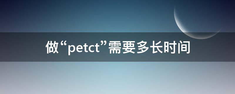 做“petct”需要多长时间（做petct需要多长时间）