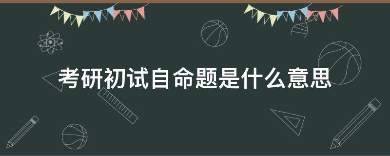 考研初试自命题是什么意思（考研初试是自主命题吗）