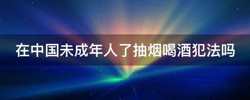 在中國(guó)未成年人了抽煙喝酒犯法嗎（中國(guó)未成年喝酒違法嗎）