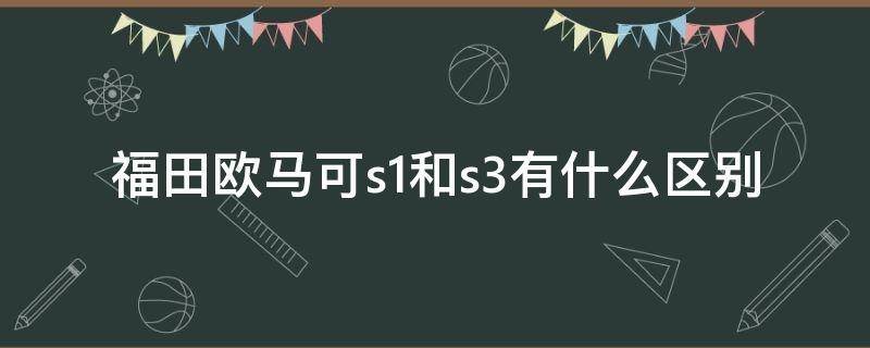 福田欧马可s1和s3有什么区别 欧马可s3和欧马可s1有什么区别