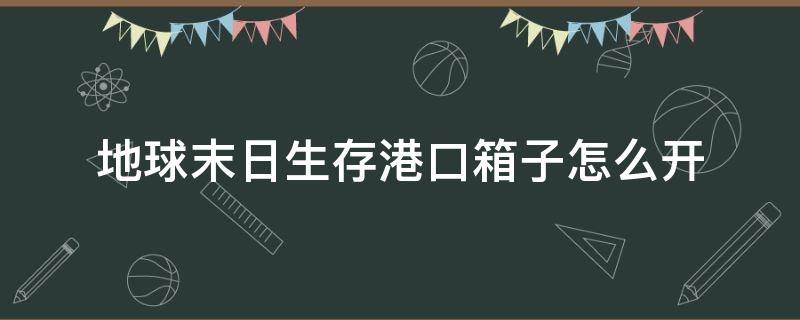 地球末日生存港口箱子怎么开（世界末日生存码头箱子怎么打开）