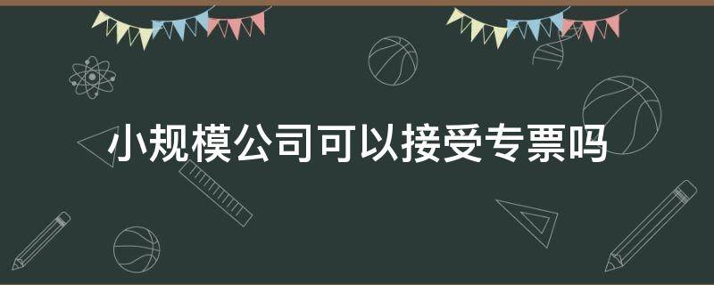 小规模公司可以接受专票吗 小规模公司专票能入账吗