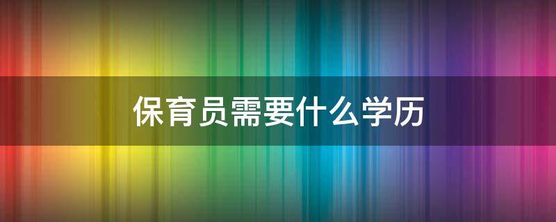 保育员需要什么学历（2022年报考保育员需要什么学历）