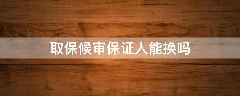 取保候审保证人能换吗 取保候审取保人后期可以变更不