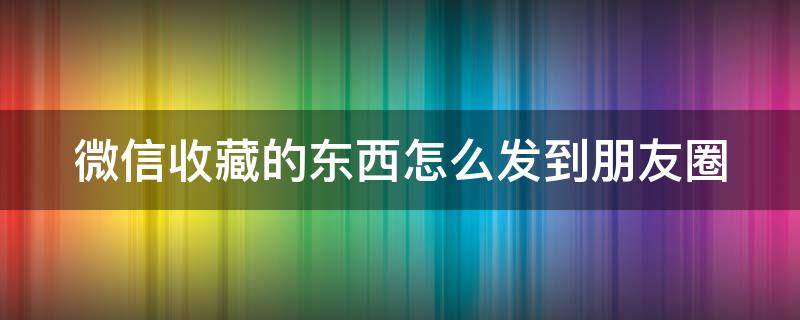 微信收藏的东西怎么发到朋友圈 微信收藏的东西怎么发朋友圈里面