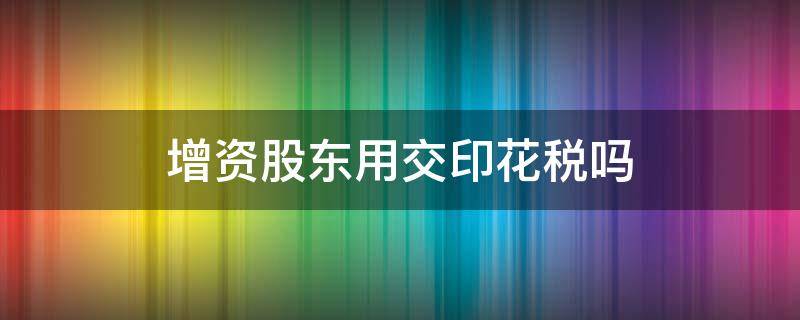 增资股东用交印花税吗（股东增资要交印花税吗）