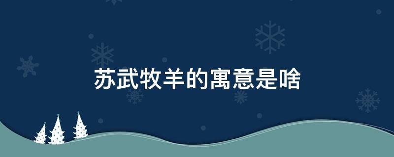 苏武牧羊的寓意是啥 苏武牧羊的故事寓意告诉我们什么