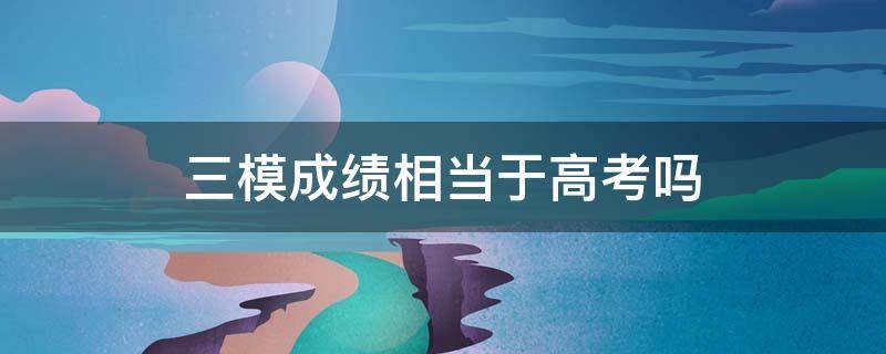 三模成绩相当于高考吗 高考三模和高考成绩关系