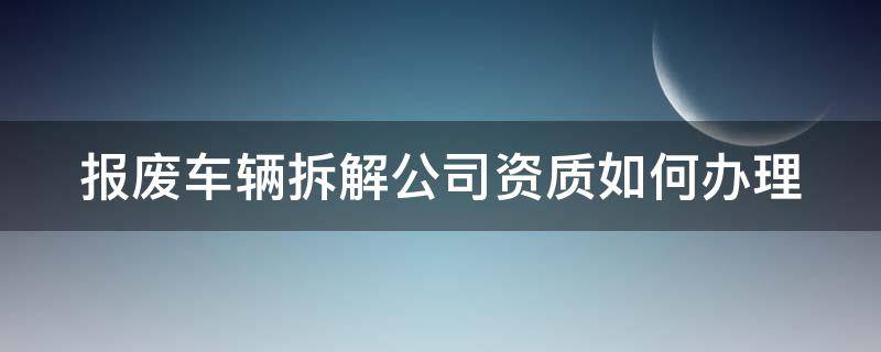 報廢車輛拆解公司資質如何辦理（報廢車輛拆解公司資質如何辦理多少錢）