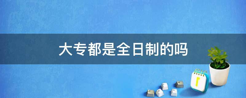 大专都是全日制的吗 大专是不是都是全日制的