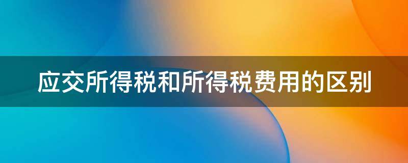 应交所得税和所得税费用的区别 应交所得税和所得税费用的区别和联系