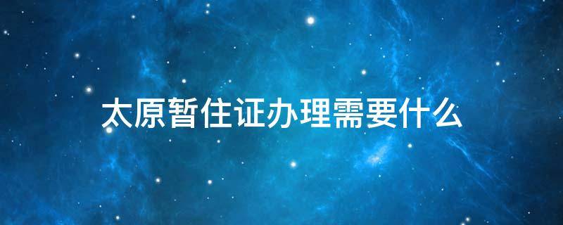 太原暂住证办理需要什么 太原市办理暂住证需要什么材料