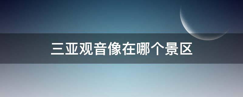 三亚观音像在哪个景区（三亚观音像在哪个景区三亚玩需要带什么东西）