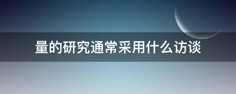 量的研究通常采用什么访谈 调查之后对数据研判而进行的访谈会被称为