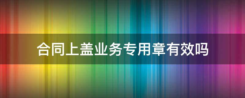 合同上盖业务专用章有效吗 业务章盖合同有效力么