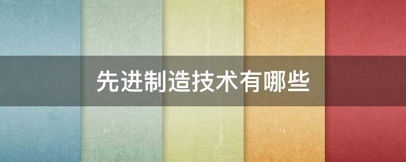 先进制造技术有哪些 先进制造技术有哪些关键技术