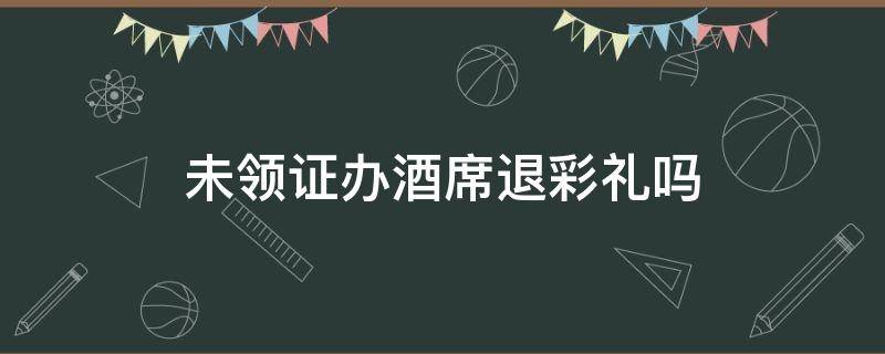 未领证办酒席退彩礼吗 办酒席但没领证彩礼需要退吗