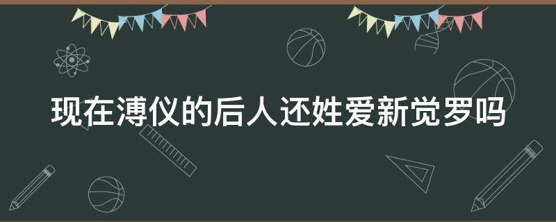 现在溥仪的后人还姓爱新觉罗吗（现在溥仪的后人还姓爱新觉罗吗知乎）