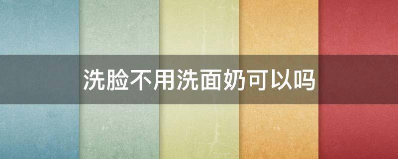 洗脸不用洗面奶可以吗（平时洗脸可以不用洗面奶吗）