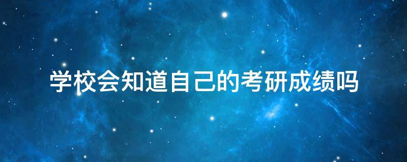 学校会知道自己的考研成绩吗（学校会知道我的考研成绩吗）