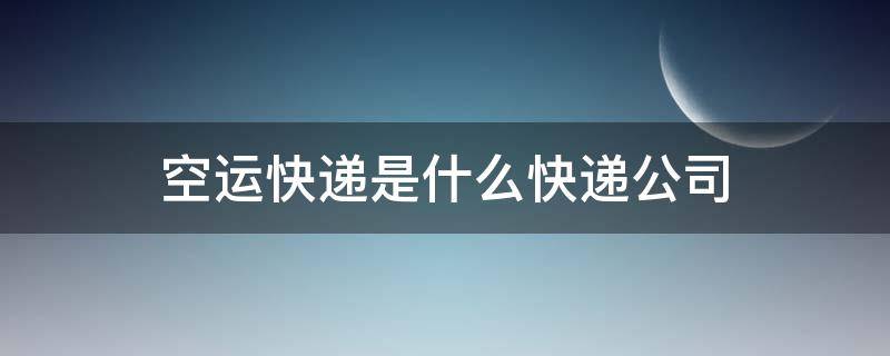 空运快递是什么快递公司 空运快递有哪些快递公司