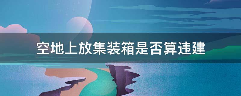 空地上放集装箱是否算违建（空地放集装箱违法吗?）