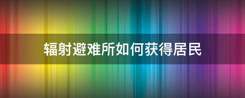 辐射避难所如何获得居民（辐射避难所怎样才能拿到更多的居民）