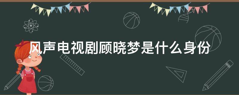 風(fēng)聲電視劇顧曉夢(mèng)是什么身份（風(fēng)聲電視劇中顧曉夢(mèng)是什么身份）