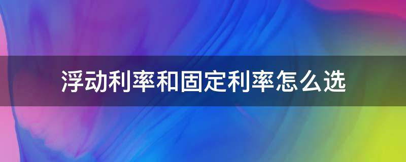 浮動利率和固定利率怎么選（利率是固定利率好還是浮動利率好）