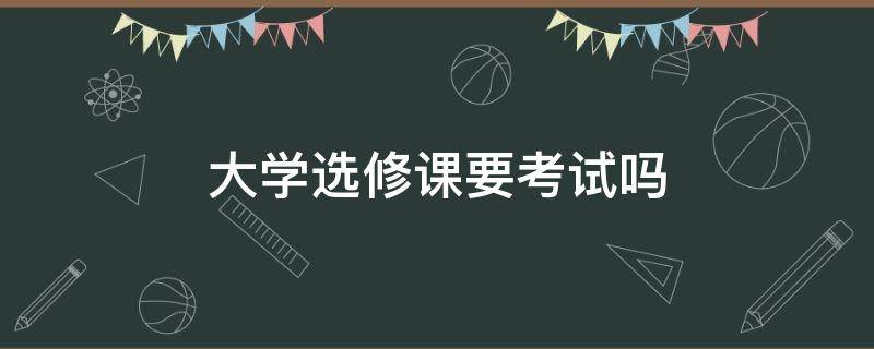 大学选修课要考试吗 大学选修课程要考试吗