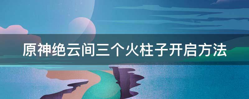 原神絕云間三個火柱子開啟方法 元神絕云間旁邊的火柱