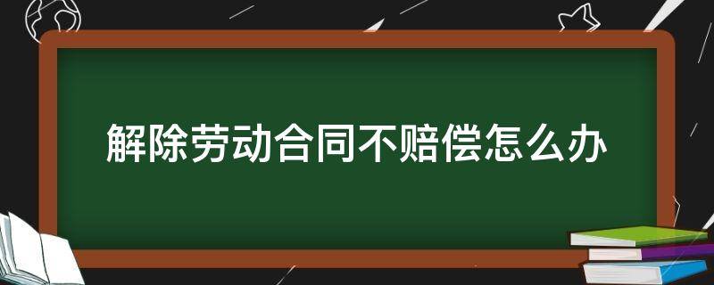 解除劳动合同不赔偿怎么办 劳动合同不给解除怎么办