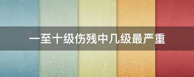 一至十级伤残中几级最严重 一级伤残十级伤残哪个严重