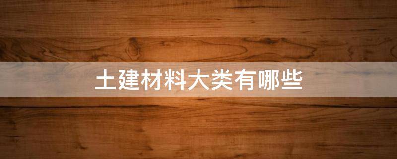 土建材料大类有哪些 建筑材料属于哪一大类