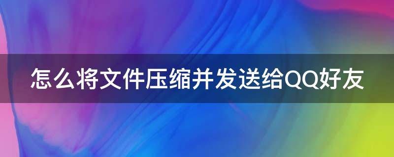 怎么将文件压缩并发送给QQ好友（怎么将文件压缩并发送给qq好友手机）