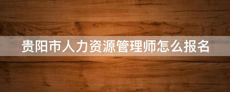 贵阳市人力资源管理师怎么报名 贵阳人力资源管理师报名地址