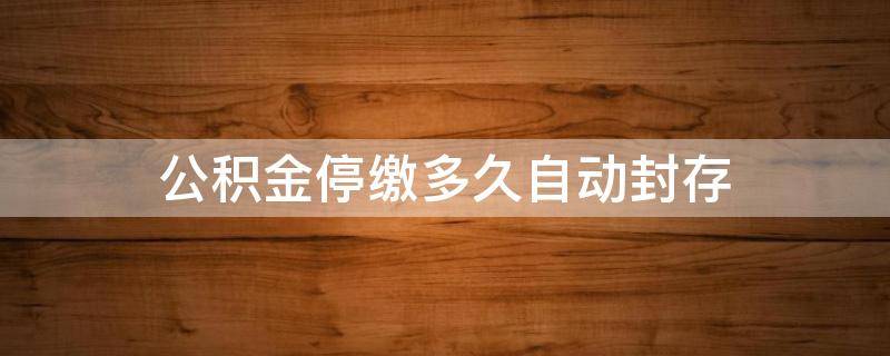 公积金停缴多久自动封存 公积金停缴多久自动封存怎么取出来