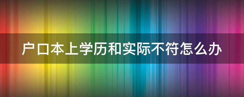 戶口本上學(xué)歷和實際不符怎么辦（戶口本學(xué)歷和實際學(xué)歷不一樣有影響嗎）