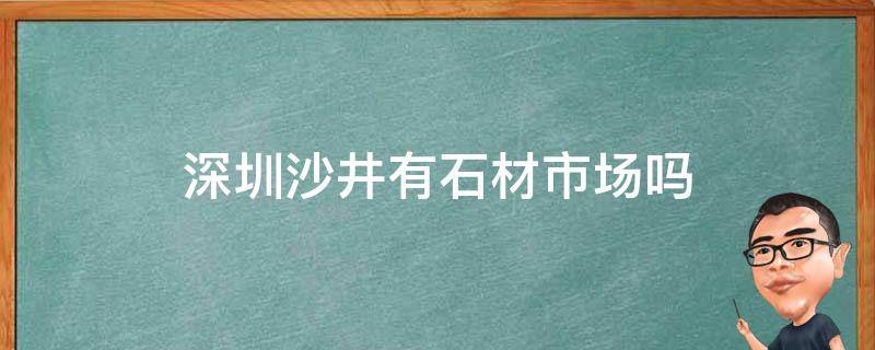 深圳沙井有石材市场吗（深圳沙井石材批发市场）