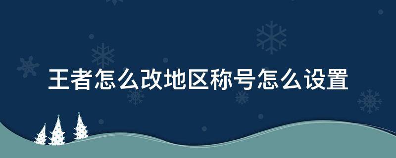 王者怎么改地区称号怎么设置（王者荣耀称号如何改地区）