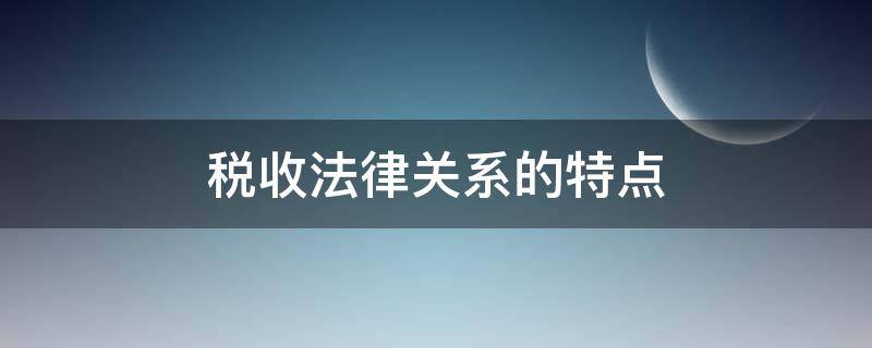 税收法律关系的特点（税收法律关系的特点有哪些）