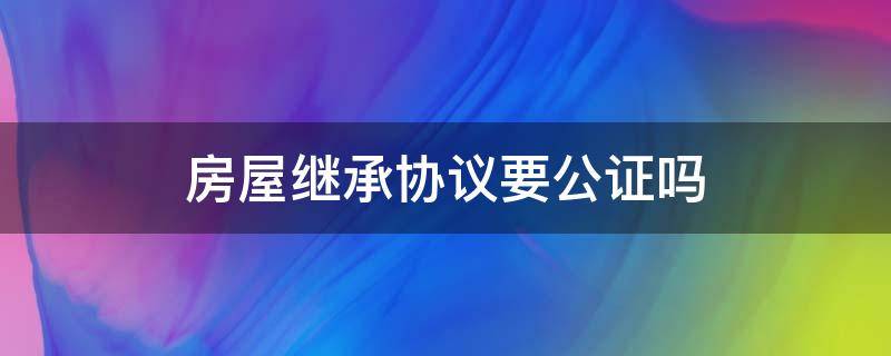 房屋繼承協(xié)議要公證嗎（房屋繼承是否需要公證）