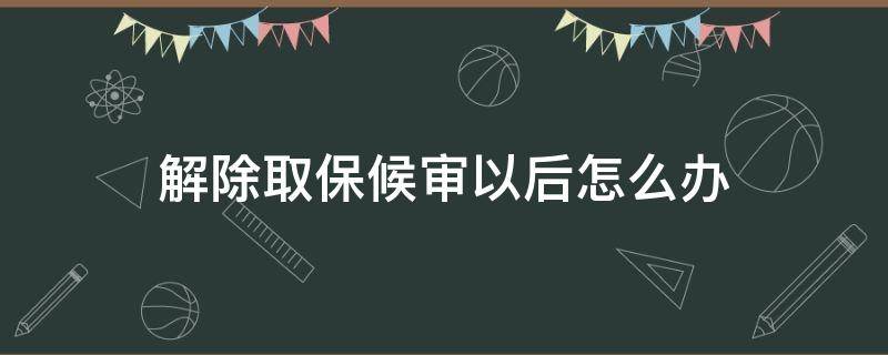 解除取保候审以后怎么办 取保候审怎么样解除